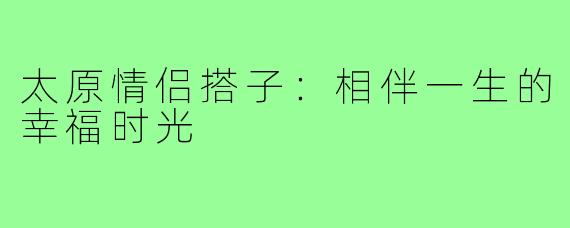 太原情侣搭子：相伴一生的幸福时光