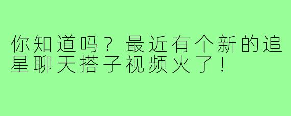 你知道吗？最近有个新的追星聊天搭子视频火了！