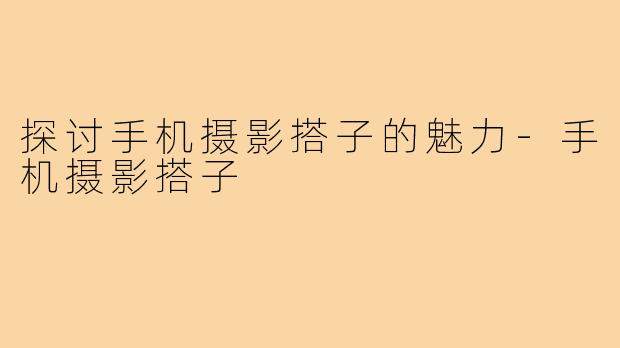 探讨手机摄影搭子的魅力-手机摄影搭子