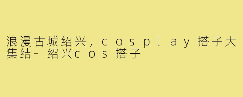 浪漫古城绍兴，cosplay搭子大集结-绍兴cos搭子