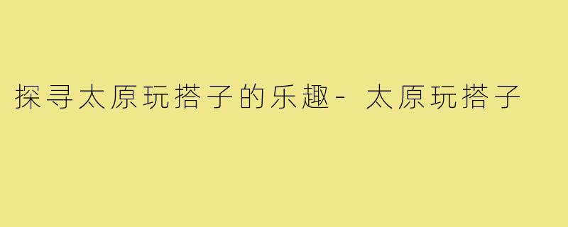 探寻太原玩搭子的乐趣-太原玩搭子