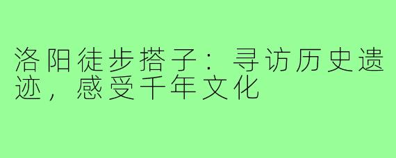 洛阳徒步搭子：寻访历史遗迹，感受千年文化
