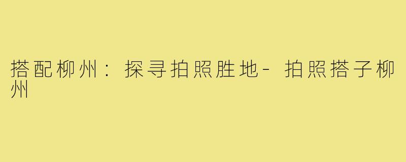 搭配柳州：探寻拍照胜地-拍照搭子柳州