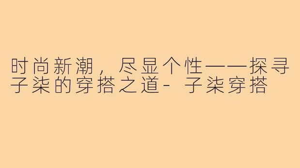 时尚新潮，尽显个性——探寻子柒的穿搭之道-子柒穿搭