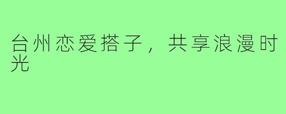 台州恋爱搭子，共享浪漫时光