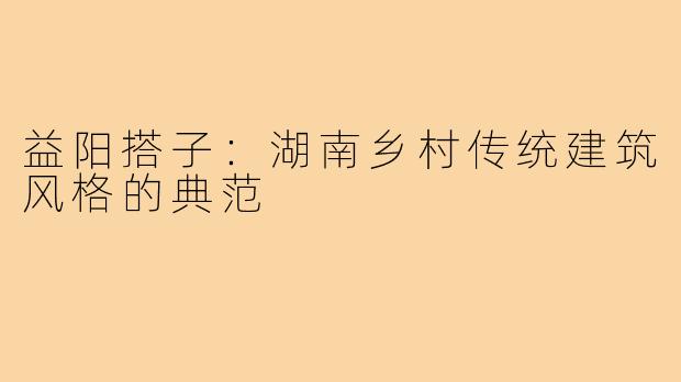 益阳搭子：湖南乡村传统建筑风格的典范