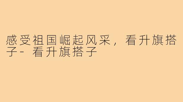 感受祖国崛起风采，看升旗搭子-看升旗搭子