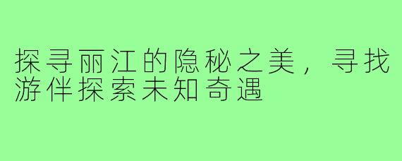探寻丽江的隐秘之美，寻找游伴探索未知奇遇
