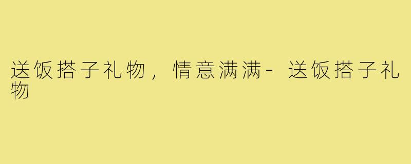 送饭搭子礼物，情意满满-送饭搭子礼物