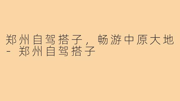 郑州自驾搭子，畅游中原大地-郑州自驾搭子