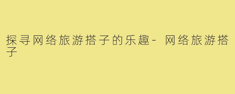 探寻网络旅游搭子的乐趣-网络旅游搭子