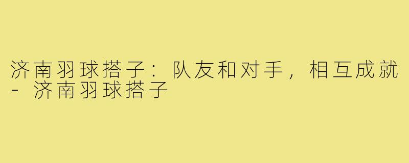 济南羽球搭子:队友和对手,相互成就-济南羽球搭子