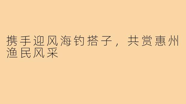 携手迎风海钓搭子,共赏惠州渔民风采