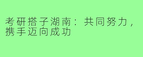 考研搭子湖南：共同努力，携手迈向成功