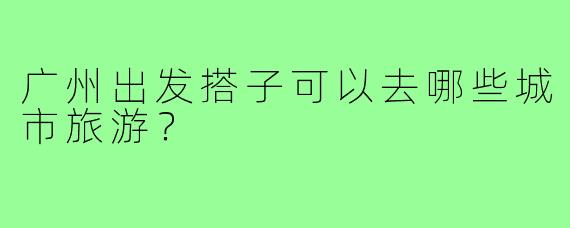 广州出发搭子可以去哪些城市旅游？