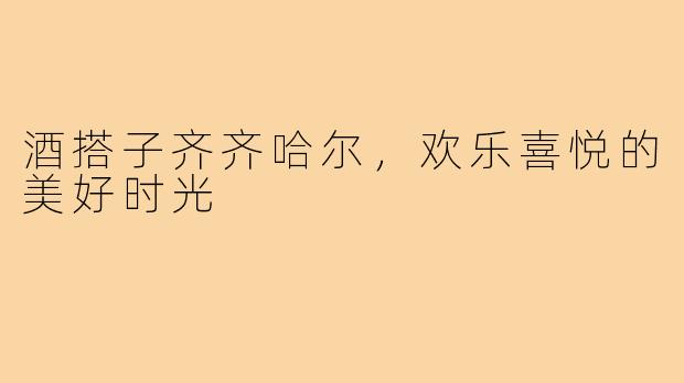 酒搭子齐齐哈尔,欢乐喜悦的美好时光