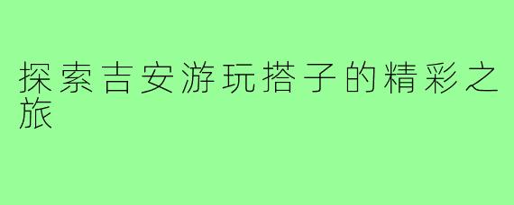 探索吉安游玩搭子的精彩之旅