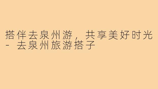 搭伴去泉州游,共享美好时光-去泉州旅游搭子
