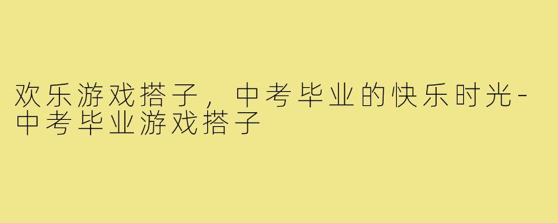欢乐游戏搭子，中考毕业的快乐时光-中考毕业游戏搭子