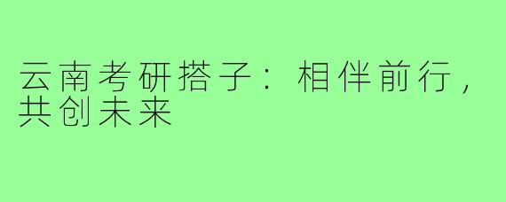 云南考研搭子：相伴前行，共创未来