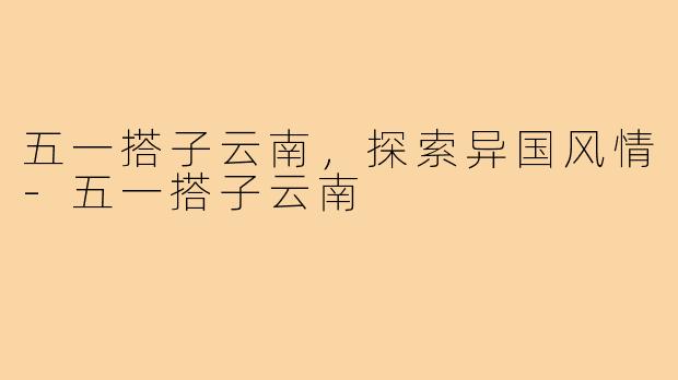 五一搭子云南，探索异国风情-五一搭子云南
