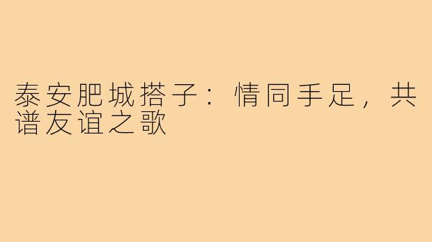 泰安肥城搭子：情同手足，共谱友谊之歌