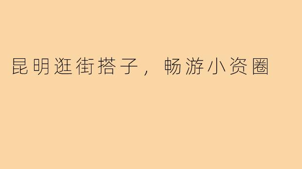 昆明逛街搭子,畅游小资圈