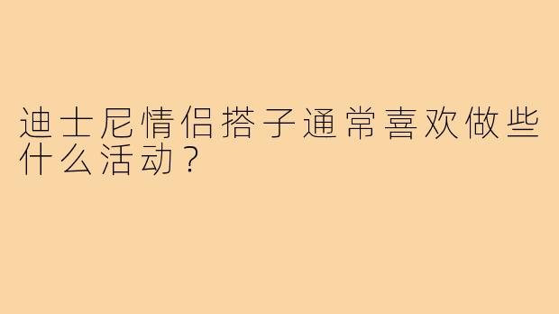迪士尼情侣搭子通常喜欢做些什么活动？