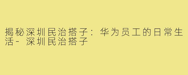 揭秘深圳民治搭子：华为员工的日常生活-深圳民治搭子