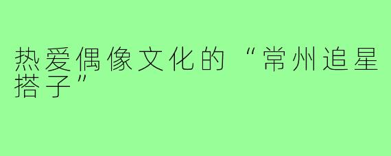 热爱偶像文化的“常州追星搭子”