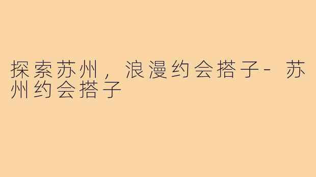 探索苏州,浪漫约会搭子-苏州约会搭子