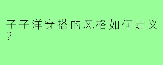 子子洋穿搭的风格如何定义?