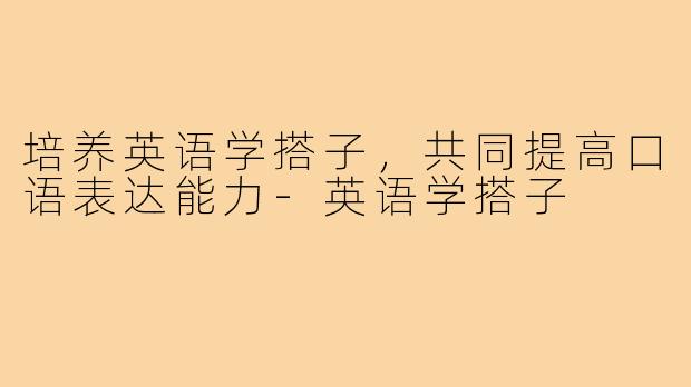 培养英语学搭子，共同提高口语表达能力-英语学搭子