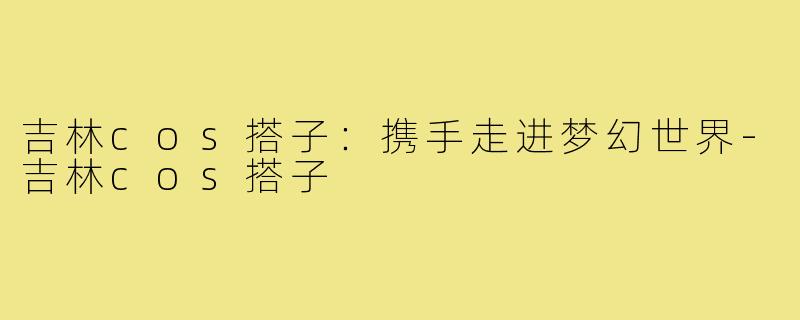 吉林cos搭子:携手走进梦幻世界-吉林cos搭子
