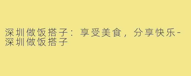 深圳做饭搭子：享受美食，分享快乐-深圳做饭搭子