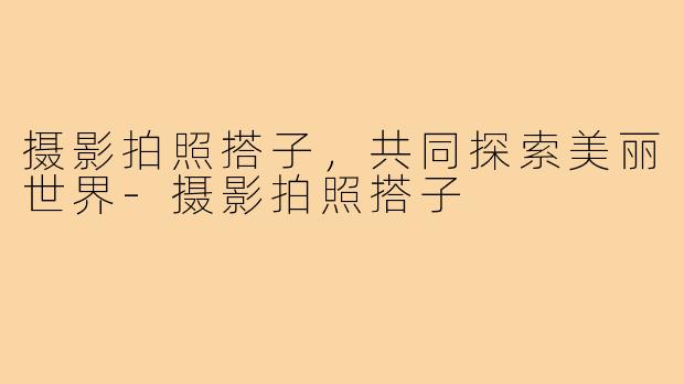 摄影拍照搭子,共同探索美丽世界-摄影拍照搭子