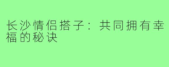 长沙情侣搭子：共同拥有幸福的秘诀