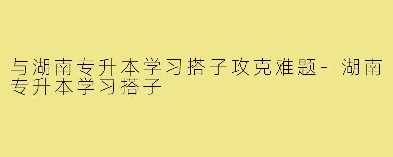 与湖南专升本学习搭子攻克难题-湖南专升本学习搭子
