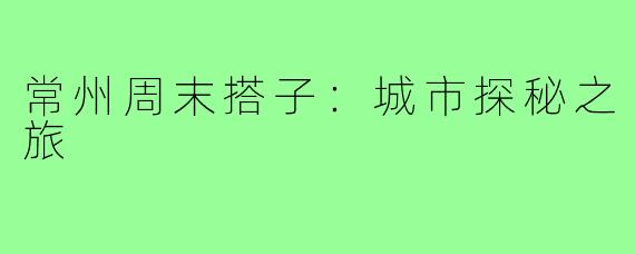 常州周末搭子:城市探秘之旅