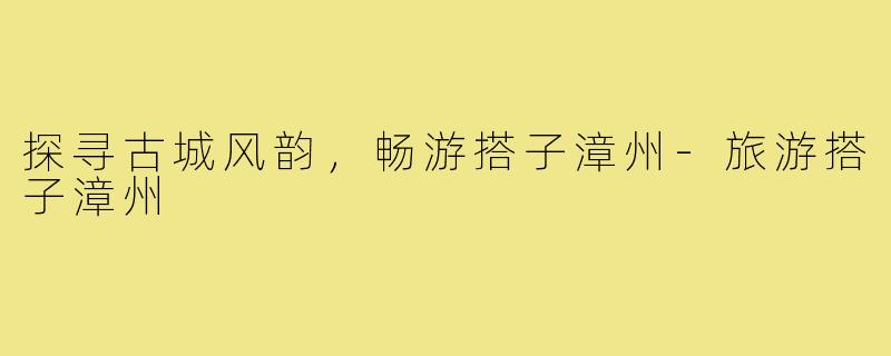 探寻古城风韵，畅游搭子漳州-旅游搭子漳州