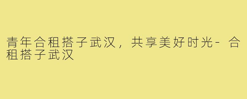 青年合租搭子武汉，共享美好时光-合租搭子武汉
