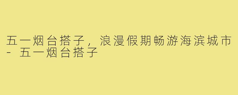 五一烟台搭子，浪漫假期畅游海滨城市-五一烟台搭子