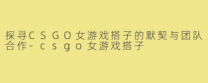 探寻CSGO女游戏搭子的默契与团队合作-csgo女游戏搭子