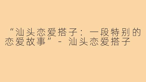 “汕头恋爱搭子：一段特别的恋爱故事”-汕头恋爱搭子