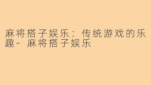 麻将搭子娱乐：传统游戏的乐趣-麻将搭子娱乐