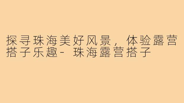 探寻珠海美好风景，体验露营搭子乐趣-珠海露营搭子