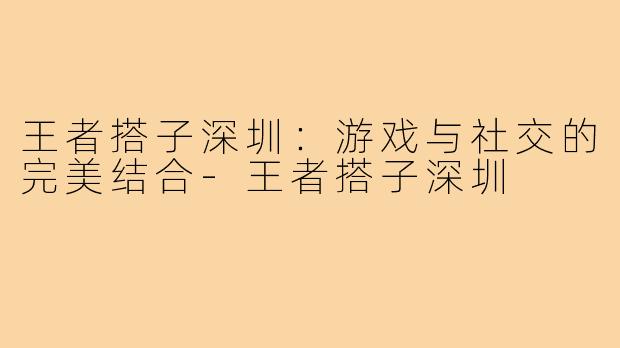 王者搭子深圳：游戏与社交的完美结合-王者搭子深圳