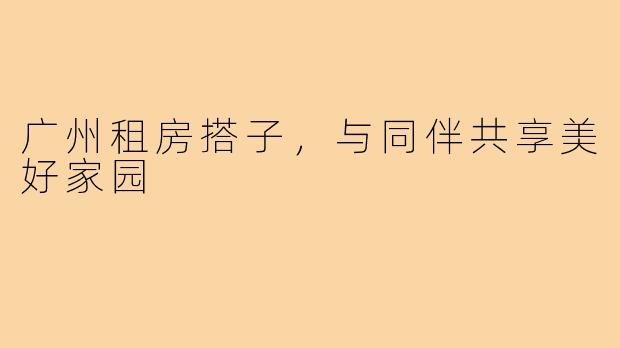 广州租房搭子，与同伴共享美好家园