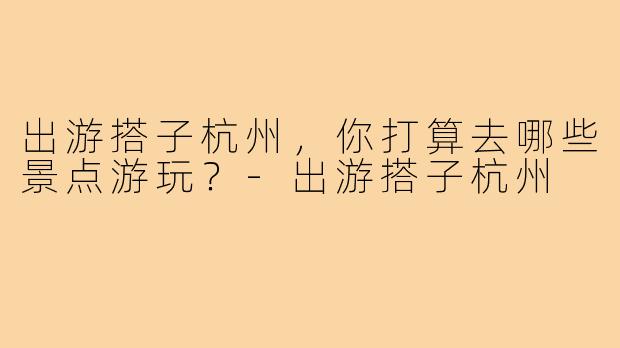 出游搭子杭州，你打算去哪些景点游玩？