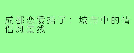 成都恋爱搭子：城市中的情侣风景线